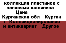 коллекция пластинок с записями шаляпина › Цена ­ 150-200 - Курганская обл., Курган г. Коллекционирование и антиквариат » Другое   . Курганская обл.,Курган г.